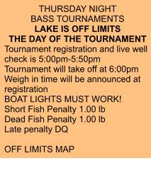 THURSDAY NIGHT  BASS TOURNAMENTS LAKE IS OFF LIMITS  THE DAY OF THE TOURNAMENT Tournament registration and live well check is 5:00pm-5:50pm Tournament will take off at 6:00pm Weigh in time will be announced at registration BOAT LIGHTS MUST WORK! Short Fish Penalty 1.00 lb Dead Fish Penalty 1.00 lb Late penalty DQ  OFF LIMITS MAP